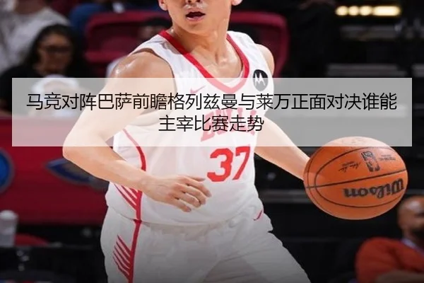马竞对阵巴萨前瞻格列兹曼与莱万正面对决谁能主宰比赛走势