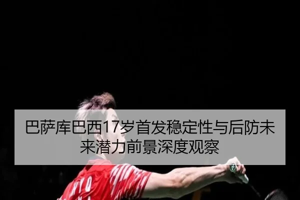 巴萨库巴西17岁首发稳定性与后防未来潜力前景深度观察