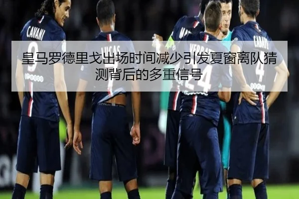 皇马罗德里戈出场时间减少引发夏窗离队猜测背后的多重信号