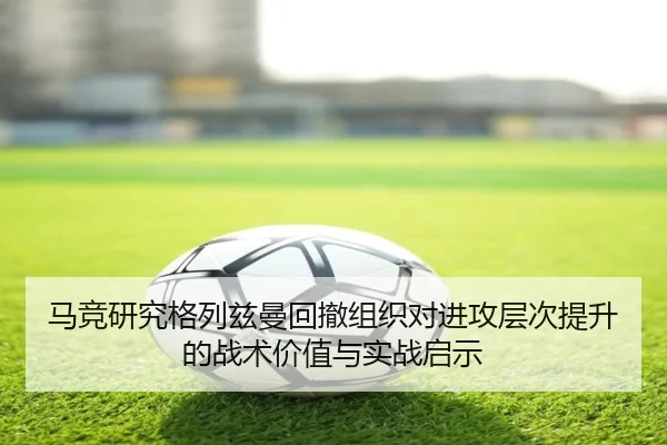 马竞研究格列兹曼回撤组织对进攻层次提升的战术价值与实战启示