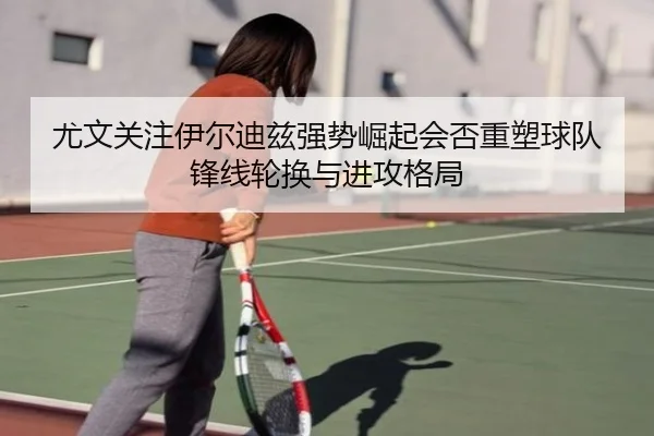 尤文关注伊尔迪兹强势崛起会否重塑球队锋线轮换与进攻格局
